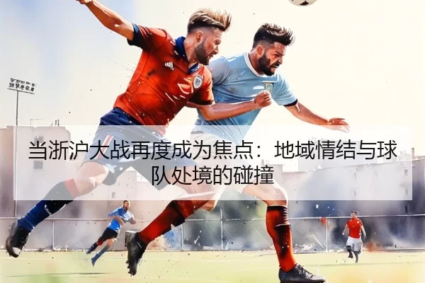当浙沪大战再度成为焦点：地域情结与球队处境的碰撞 - leyu