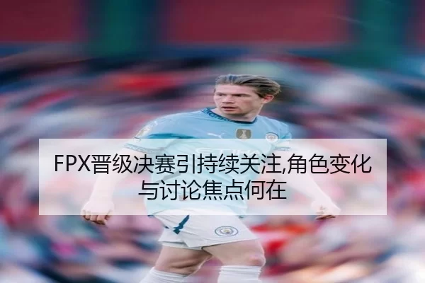 FPX晋级决赛引持续关注,角色变化与讨论焦点何在 | leyu